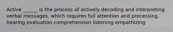 Active ______ is the process of actively decoding and interpreting verbal messages, which requires full attention and processing. hearing evaluation comprehension listening empathizing