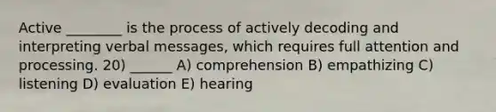 Active ________ is the process of actively decoding and interpreting verbal messages, which requires full attention and processing. 20) ______ A) comprehension B) empathizing C) listening D) evaluation E) hearing