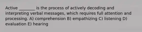 Active ________ is the process of actively decoding and interpreting verbal messages, which requires full attention and processing. A) comprehension B) empathizing C) listening D) evaluation E) hearing