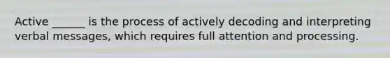 Active ______ is the process of actively decoding and interpreting verbal messages, which requires full attention and processing.