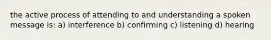 the active process of attending to and understanding a spoken message is: a) interference b) confirming c) listening d) hearing