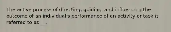 The active process of directing, guiding, and influencing the outcome of an individual's performance of an activity or task is referred to as __.