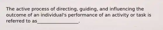 The active process of directing, guiding, and influencing the outcome of an individual's performance of an activity or task is referred to as__________________.