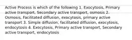 Active Process is which of the following 1. Exocytosis, Primary active transport, Secondary active transport, osmosis 2. Osmosis, Facilitated diffusion, exocytosis, primary active transport 3. Simple diffusion, facilitated diffusion, exocytosis, endocytosis 4. Exocytosis, Primary active transport, Secondary active transport, endocytosis