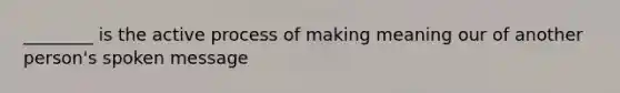 ________ is the active process of making meaning our of another person's spoken message