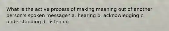 What is the active process of making meaning out of another person's spoken message? a. hearing b. acknowledging c. understanding d. listening