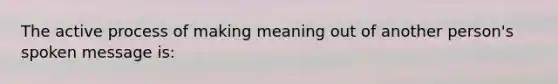 The active process of making meaning out of another person's spoken message is: