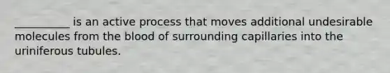 __________ is an active process that moves additional undesirable molecules from the blood of surrounding capillaries into the uriniferous tubules.