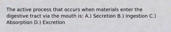 The active process that occurs when materials enter the digestive tract via <a href='https://www.questionai.com/knowledge/krBoWYDU6j-the-mouth' class='anchor-knowledge'>the mouth</a> is: A.) Secretion B.) Ingestion C.) Absorption D.) Excretion