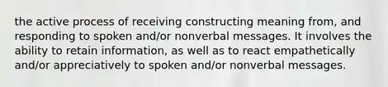 the active process of receiving constructing meaning from, and responding to spoken and/or nonverbal messages. It involves the ability to retain information, as well as to react empathetically and/or appreciatively to spoken and/or nonverbal messages.