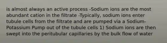 is almost always an active process -Sodium ions are the most abundant cation in the filtrate -Typically, sodium ions enter tubule cells from the filtrate and are pumped via a Sodium-Potassium Pump out of the tubule cells 1) Sodium ions are then swept into the peritubular capillaries by the bulk flow of water