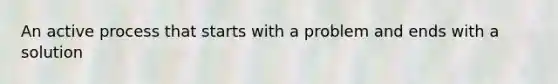 An active process that starts with a problem and ends with a solution