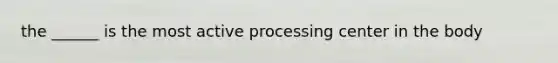 the ______ is the most active processing center in the body