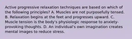 Active progressive relaxation techniques are based on which of the following principles? A. Muscles are not purposefully tensed. B. Relaxation begins at the feet and progresses upward. C. Muscle tension is the body's physiologic response to anxiety-provoking thoughts. D. An individual's own imagination creates mental images to reduce stress.