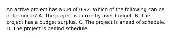 An active project has a CPI of 0.92. Which of the following can be determined? A. The project is currently over budget. B. The project has a budget surplus. C. The project is ahead of schedule. D. The project is behind schedule.