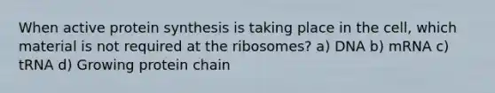 When active protein synthesis is taking place in the cell, which material is not required at the ribosomes? a) DNA b) mRNA c) tRNA d) Growing protein chain