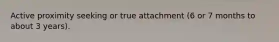 Active proximity seeking or true attachment (6 or 7 months to about 3 years).