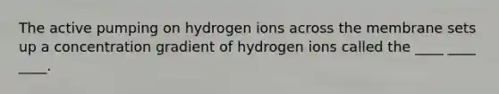 The active pumping on hydrogen ions across the membrane sets up a concentration gradient of hydrogen ions called the ____ ____ ____.