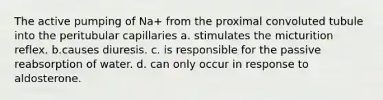 The active pumping of Na+ from the proximal convoluted tubule into the peritubular capillaries a. stimulates the micturition reflex. b.causes diuresis. c. is responsible for the passive reabsorption of water. d. can only occur in response to aldosterone.