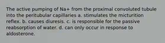 The active pumping of Na+ from the proximal convoluted tubule into the peritubular capillaries a. stimulates the micturition reflex. b. causes diuresis. c. is responsible for the passive reabsorption of water. d. can only occur in response to aldosterone.