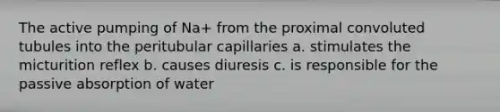 The active pumping of Na+ from the proximal convoluted tubules into the peritubular capillaries a. stimulates the micturition reflex b. causes diuresis c. is responsible for the passive absorption of water