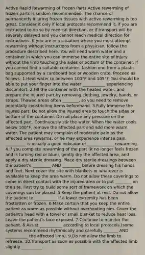 Active Rapid Rewarming of Frozen Parts Active rewarming of frozen parts is seldom recommended. The chance of permanently injuring frozen tissues with active rewarming is too great. Consider it only if local protocols recommend it, if you are instructed to do so by medical direction, or if transport will be severely delayed and you cannot reach medical direction for instructions. If you are in a situation where you must attempt rewarming without instructions from a physician, follow the procedure described here. You will need warm water and a container in which you can immerse the entire site of injury without the limb touching the sides or bottom of the container. If you cannot find a suitable container, fashion one from a plastic bag supported by a cardboard box or wooden crate. Proceed as follows: 1.Heat water to between 100°F and 105°F. You should be able to put your finger into the water ___________ experiencing discomfort. 2.Fill the container with the heated water, and prepare the injured part by removing clothing, jewelry, bands, or straps. Thawed areas often ________, so you need to remove potentially constricting items beforehand. 3.Fully immerse the injured part. Do not allow the injured area to touch the sides or bottom of the container. Do not place any pressure on the affected part. Continuously stir the water. When the water cools below 100°F, remove the affected part and add more warm water. The patient may complain of moderate pain as the affected area rewarms, or he may experience intense pain. __________ is usually a good indicator of _____________ rewarming. 4.If you complete rewarming of the part (it no longer feels frozen and is turning red or blue), gently dry the affected area, and apply a dry sterile dressing. Place dry sterile dressings between the patient's _________ AND _________ before dressing his hands and feet. Next cover the site with blankets or whatever is available to keep the area warm. Do not allow these coverings to come in direct contact with the injured area or to put ________ on the site. First try to build some sort of framework on which the coverings can be placed. 5.Keep the patient at rest. Do not allow the patient to ___________ if a lower extremity has been frostbitten or frozen. 6.Make certain that you keep the entire patient as warm as possible without overheating him. Cover the patient's head with a towel or small blanket to reduce heat loss. Leave the patient's face exposed. 7.Continue to monitor the patient. 8.Assist ___________ according to local protocols (some systems recommend rhythmically and carefully _______ AND ___________ the affected limb). 9.Do not allow the limb to refreeze. 10.Transport as soon as possible with the affected limb slightly __________.