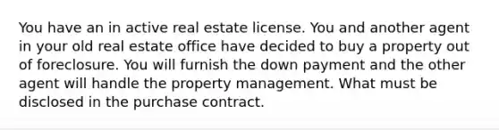 You have an in active real estate license. You and another agent in your old real estate office have decided to buy a property out of foreclosure. You will furnish the down payment and the other agent will handle the property management. What must be disclosed in the purchase contract.