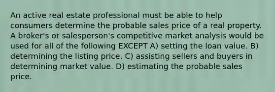 An active real estate professional must be able to help consumers determine the probable sales price of a real property. A broker's or salesperson's competitive market analysis would be used for all of the following EXCEPT A) setting the loan value. B) determining the listing price. C) assisting sellers and buyers in determining market value. D) estimating the probable sales price.