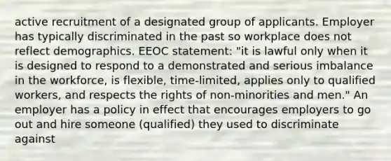 active recruitment of a designated group of applicants. Employer has typically discriminated in the past so workplace does not reflect demographics. EEOC statement: "it is lawful only when it is designed to respond to a demonstrated and serious imbalance in the workforce, is flexible, time-limited, applies only to qualified workers, and respects the rights of non-minorities and men." An employer has a policy in effect that encourages employers to go out and hire someone (qualified) they used to discriminate against