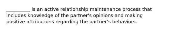 __________ is an active relationship maintenance process that includes knowledge of the partner's opinions and making positive attributions regarding the partner's behaviors.