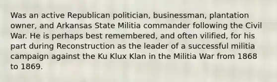 Was an active Republican politician, businessman, plantation owner, and Arkansas State Militia commander following the Civil War. He is perhaps best remembered, and often vilified, for his part during Reconstruction as the leader of a successful militia campaign against the Ku Klux Klan in the Militia War from 1868 to 1869.