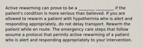 Active rewarming can prove to be a ________ _________ if the patient's condition is more serious than believed. If you are allowed to rewarm a patient with hypothermia who is alert and responding appropriately, do not delay transport. Rewarm the patient while en route. The emergency care steps that follow assume a protocol that permits active rewarming of a patient who is alert and responding appropriately to your intervention.