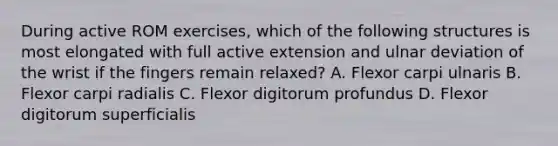 During active ROM exercises, which of the following structures is most elongated with full active extension and ulnar deviation of the wrist if the fingers remain relaxed? A. Flexor carpi ulnaris B. Flexor carpi radialis C. Flexor digitorum profundus D. Flexor digitorum superficialis