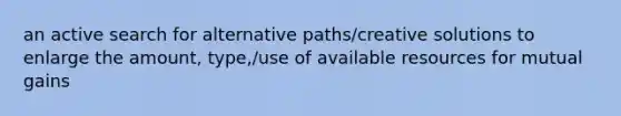 an active search for alternative paths/creative solutions to enlarge the amount, type,/use of available resources for mutual gains