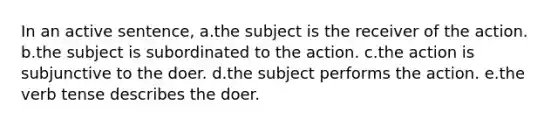 In an active sentence, a.the subject is the receiver of the action. b.the subject is subordinated to the action. c.the action is subjunctive to the doer. d.the subject performs the action. e.the verb tense describes the doer.