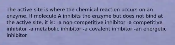 The active site is where the chemical reaction occurs on an enzyme. If molecule A inhibits the enzyme but does not bind at the active site, it is: -a non-competitive inhibitor -a competitive inhibitor -a metabolic inhibitor -a covalent inhibitor -an energetic inhibitor