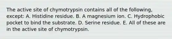 The active site of chymotrypsin contains all of the following, except: A. Histidine residue. B. A magnesium ion. C. Hydrophobic pocket to bind the substrate. D. Serine residue. E. All of these are in the active site of chymotrypsin.