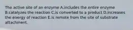 The active site of an enzyme A.includes the entire enzyme B.catalyzes the reaction C.is converted to a product D.increases the energy of reaction E.is remote from the site of substrate attachment.