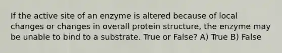 If the active site of an enzyme is altered because of local changes or changes in overall protein structure, the enzyme may be unable to bind to a substrate. True or False? A) True B) False