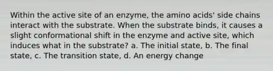 Within the active site of an enzyme, the amino acids' side chains interact with the substrate. When the substrate binds, it causes a slight conformational shift in the enzyme and active site, which induces what in the substrate? a. The initial state, b. The final state, c. The transition state, d. An energy change