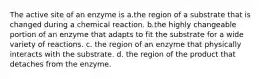 The active site of an enzyme is a.the region of a substrate that is changed during a chemical reaction. b.the highly changeable portion of an enzyme that adapts to fit the substrate for a wide variety of reactions. c. the region of an enzyme that physically interacts with the substrate. d. the region of the product that detaches from the enzyme.