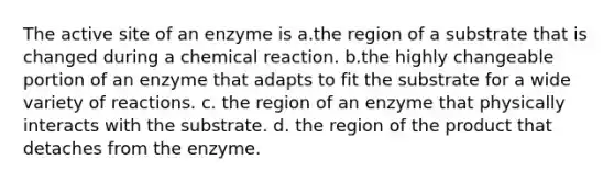 The active site of an enzyme is a.the region of a substrate that is changed during a chemical reaction. b.the highly changeable portion of an enzyme that adapts to fit the substrate for a wide variety of reactions. c. the region of an enzyme that physically interacts with the substrate. d. the region of the product that detaches from the enzyme.