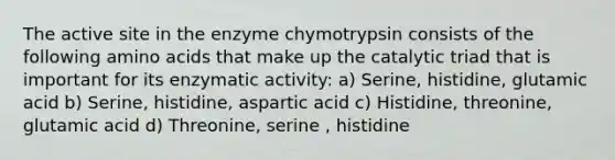 The active site in the enzyme chymotrypsin consists of the following amino acids that make up the catalytic triad that is important for its enzymatic activity: a) Serine, histidine, glutamic acid b) Serine, histidine, aspartic acid c) Histidine, threonine, glutamic acid d) Threonine, serine , histidine