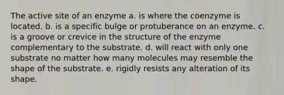 The active site of an enzyme a. is where the coenzyme is located. b. is a specific bulge or protuberance on an enzyme. c. is a groove or crevice in the structure of the enzyme complementary to the substrate. d. will react with only one substrate no matter how many molecules may resemble the shape of the substrate. e. rigidly resists any alteration of its shape.