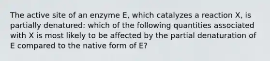 The active site of an enzyme E, which catalyzes a reaction X, is partially denatured: which of the following quantities associated with X is most likely to be affected by the partial denaturation of E compared to the native form of E?