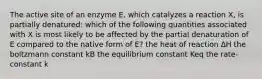 The active site of an enzyme E, which catalyzes a reaction X, is partially denatured: which of the following quantities associated with X is most likely to be affected by the partial denaturation of E compared to the native form of E? the heat of reaction ΔH the boltzmann constant kB the equilibrium constant K​eq ​​the rate-constant k