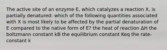 The active site of an enzyme E, which catalyzes a reaction X, is partially denatured: which of the following quantities associated with X is most likely to be affected by the partial denaturation of E compared to the native form of E? the heat of reaction ΔH the boltzmann constant kB the equilibrium constant K​eq ​​the rate-constant k