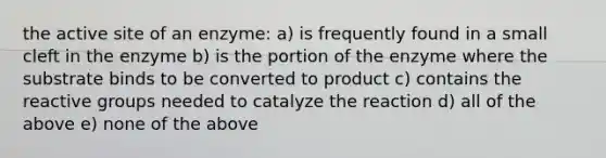 the active site of an enzyme: a) is frequently found in a small cleft in the enzyme b) is the portion of the enzyme where the substrate binds to be converted to product c) contains the reactive groups needed to catalyze the reaction d) all of the above e) none of the above