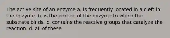 The active site of an enzyme a. is frequently located in a cleft in the enzyme. b. is the portion of the enzyme to which the substrate binds. c. contains the reactive groups that catalyze the reaction. d. all of these