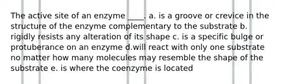 The active site of an enzyme ____.​ a. ​is a groove or crevice in the structure of the enzyme complementary to the substrate b. rigidly resists any alteration of its shape​ c. is a specific bulge or protuberance on an enzyme d.will react with only one substrate no matter how many molecules may resemble the shape of the substrate e. is where the coenzyme is located